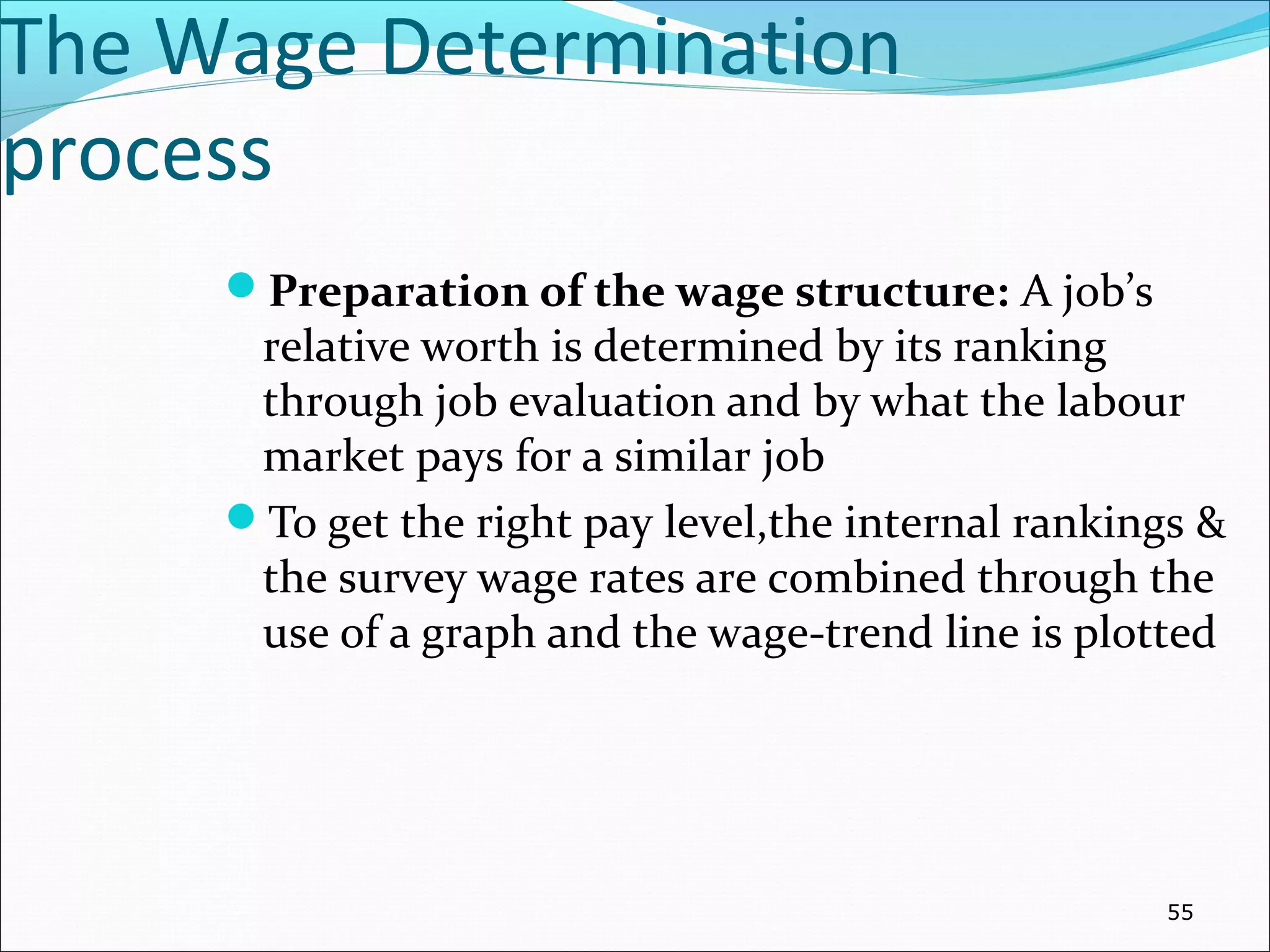 The Wage Determination
process
Preparation of the wage structure: A job’s
relative worth is determined by its ranking
through job evaluation and by what the labour
market pays for a similar job
To get the right pay level,the internal rankings &
the survey wage rates are combined through the
use of a graph and the wage-trend line is plotted
55
 