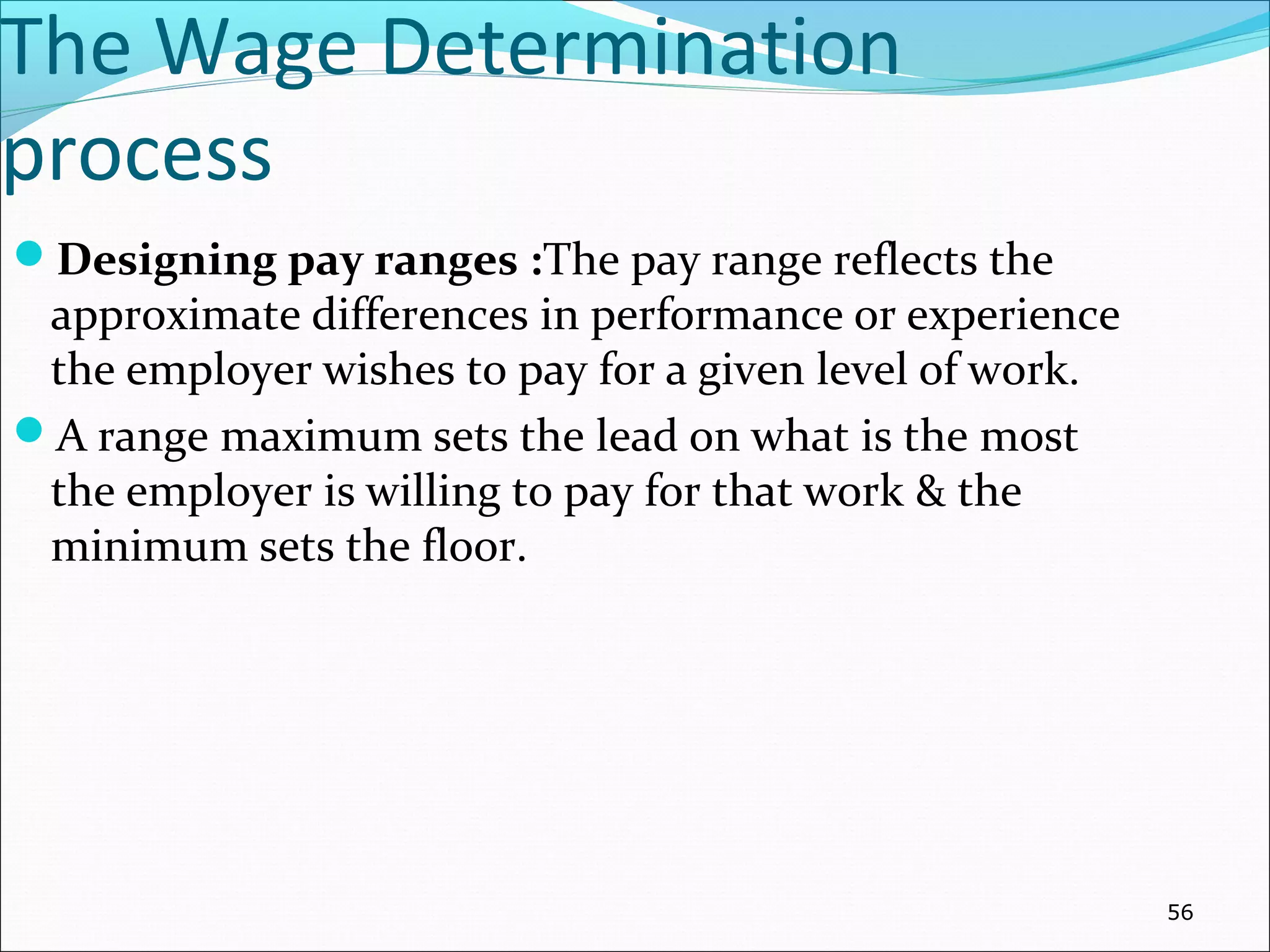 The Wage Determination
process
Designing pay ranges :The pay range reflects the
approximate differences in performance or experience
the employer wishes to pay for a given level of work.
A range maximum sets the lead on what is the most
the employer is willing to pay for that work & the
minimum sets the floor.
56
 