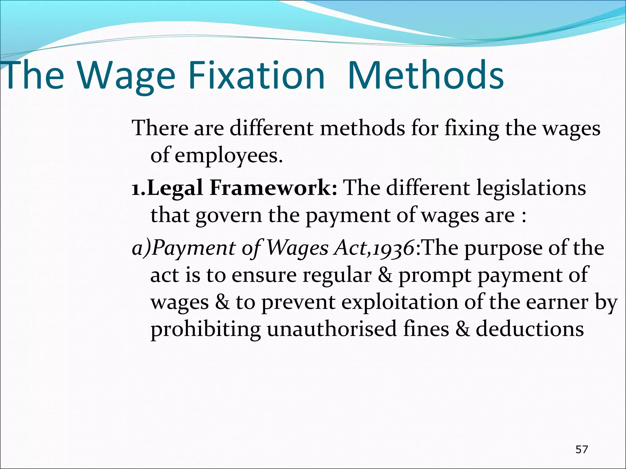 The Wage Fixation Methods
There are different methods for fixing the wages
of employees.
1.Legal Framework: The different legislations
that govern the payment of wages are :
a)Payment of Wages Act,1936:The purpose of the
act is to ensure regular & prompt payment of
wages & to prevent exploitation of the earner by
prohibiting unauthorised fines & deductions
57
 