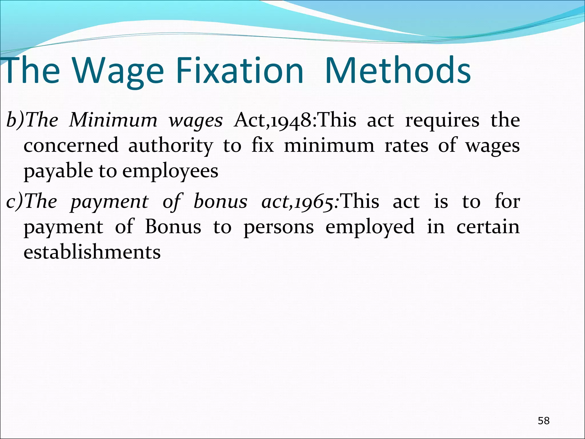 The Wage Fixation Methods
b)The Minimum wages Act,1948:This act requires the
concerned authority to fix minimum rates of wages
payable to employees
c)The payment of bonus act,1965:This act is to for
payment of Bonus to persons employed in certain
establishments
58
 