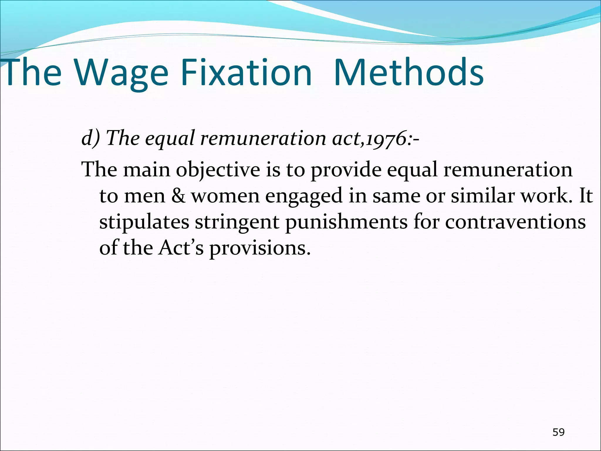 The Wage Fixation Methods
d) The equal remuneration act,1976:-
The main objective is to provide equal remuneration
to men & women engaged in same or similar work. It
stipulates stringent punishments for contraventions
of the Act’s provisions.
59
 