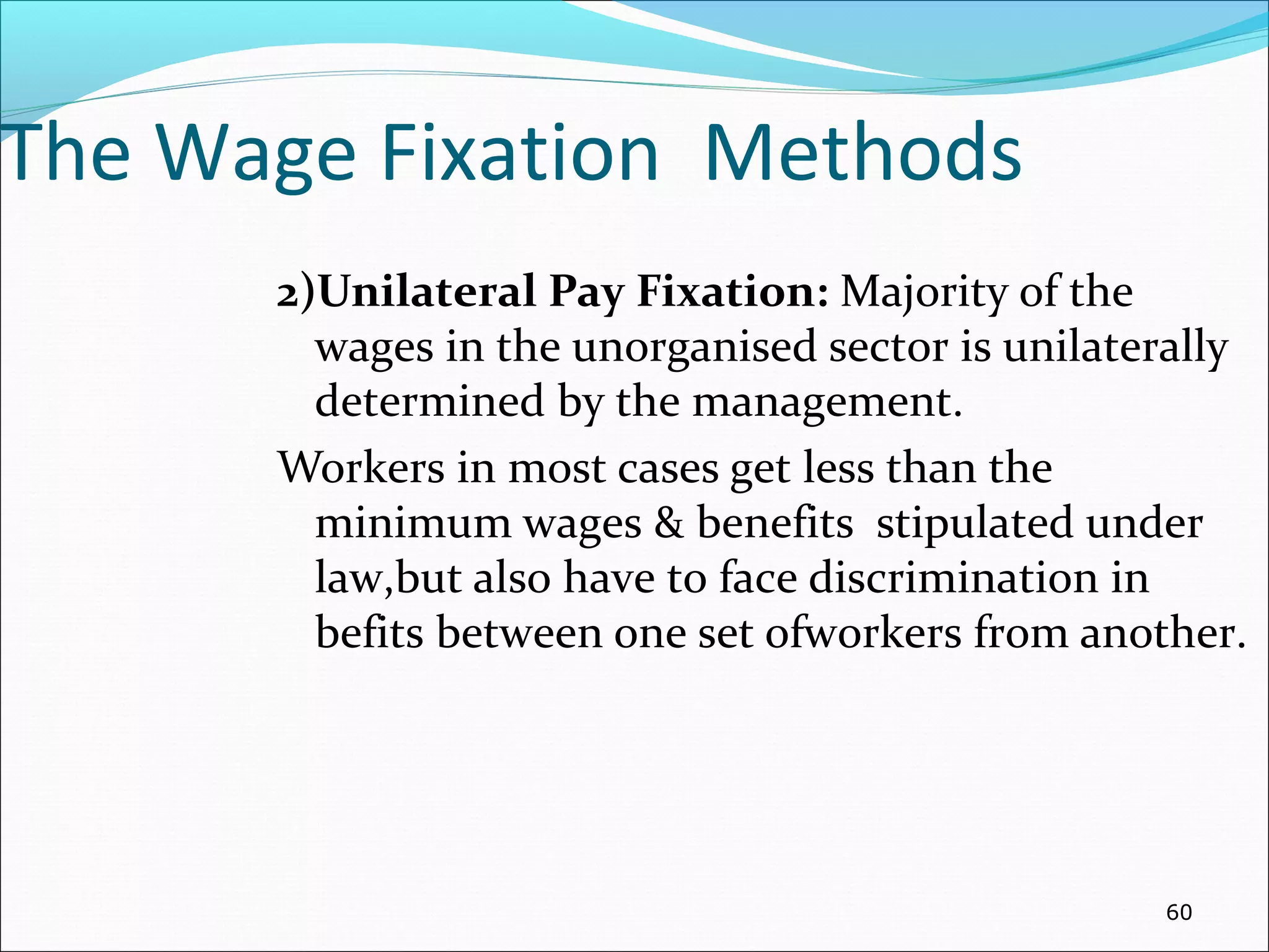The Wage Fixation Methods
2)Unilateral Pay Fixation: Majority of the
wages in the unorganised sector is unilaterally
determined by the management.
Workers in most cases get less than the
minimum wages & benefits stipulated under
law,but also have to face discrimination in
befits between one set ofworkers from another.
60
 