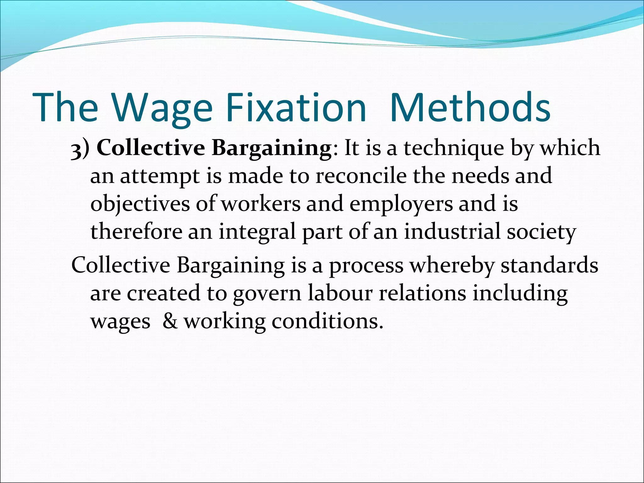 The Wage Fixation Methods
3) Collective Bargaining: It is a technique by which
an attempt is made to reconcile the needs and
objectives of workers and employers and is
therefore an integral part of an industrial society
Collective Bargaining is a process whereby standards
are created to govern labour relations including
wages & working conditions.
 