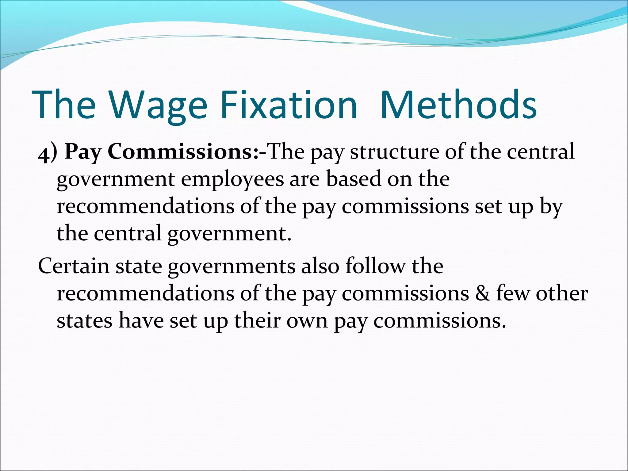 The Wage Fixation Methods
4) Pay Commissions:-The pay structure of the central
government employees are based on the
recommendations of the pay commissions set up by
the central government.
Certain state governments also follow the
recommendations of the pay commissions & few other
states have set up their own pay commissions.
 