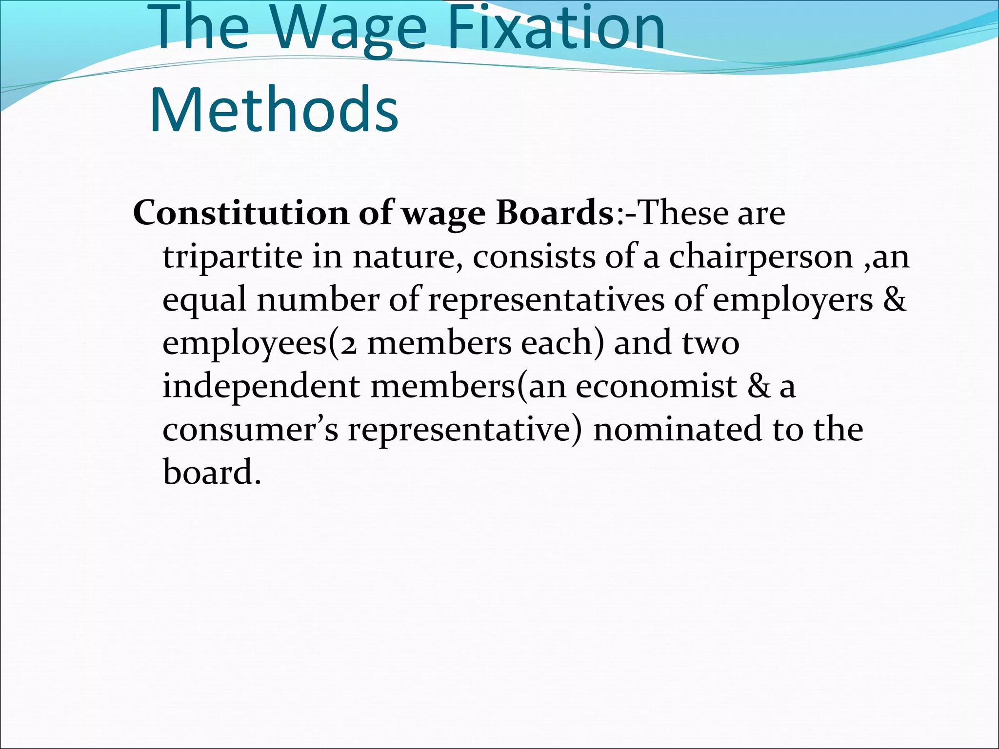The Wage Fixation
Methods
Constitution of wage Boards:-These are
tripartite in nature, consists of a chairperson ,an
equal number of representatives of employers &
employees(2 members each) and two
independent members(an economist & a
consumer’s representative) nominated to the
board.
 