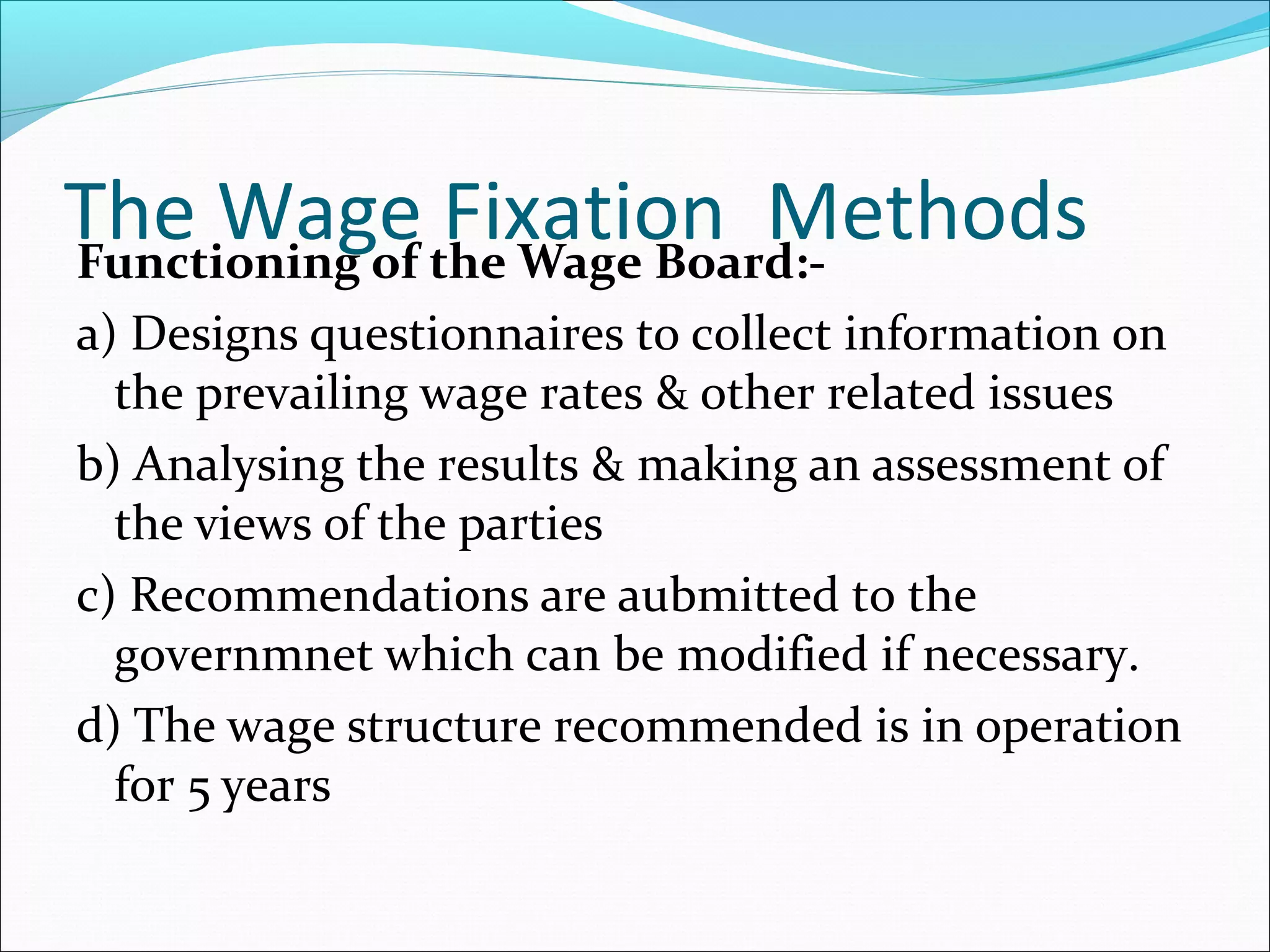 The Wage Fixation MethodsFunctioning of the Wage Board:-
a) Designs questionnaires to collect information on
the prevailing wage rates & other related issues
b) Analysing the results & making an assessment of
the views of the parties
c) Recommendations are aubmitted to the
governmnet which can be modified if necessary.
d) The wage structure recommended is in operation
for 5 years
 