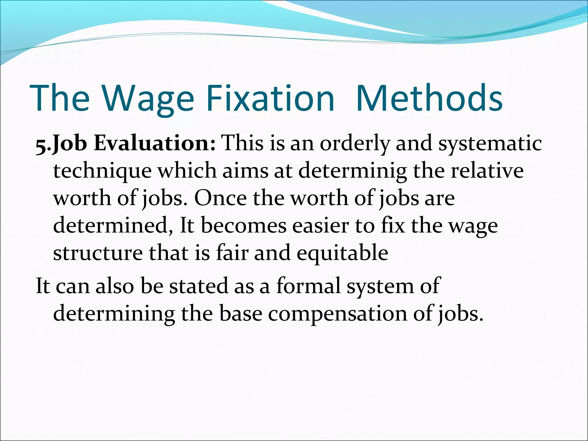 The Wage Fixation Methods
5.Job Evaluation: This is an orderly and systematic
technique which aims at determinig the relative
worth of jobs. Once the worth of jobs are
determined, It becomes easier to fix the wage
structure that is fair and equitable
It can also be stated as a formal system of
determining the base compensation of jobs.
 