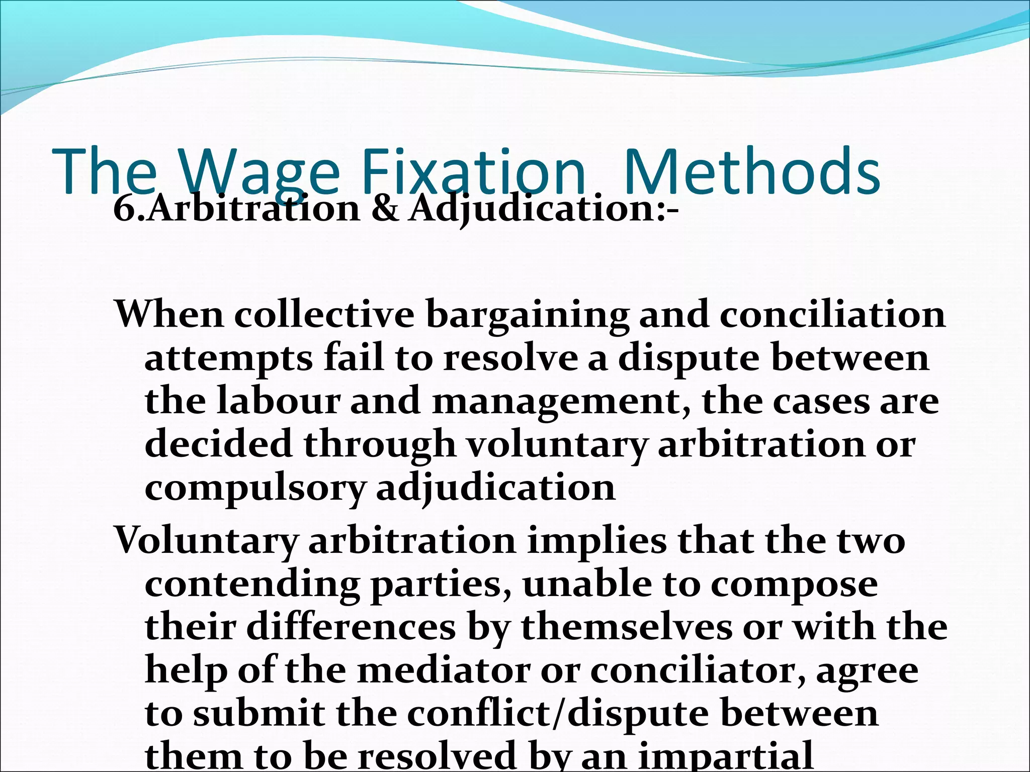 The Wage Fixation Methods6.Arbitration & Adjudication:-
When collective bargaining and conciliation
attempts fail to resolve a dispute between
the labour and management, the cases are
decided through voluntary arbitration or
compulsory adjudication
Voluntary arbitration implies that the two
contending parties, unable to compose
their differences by themselves or with the
help of the mediator or conciliator, agree
to submit the conflict/dispute between
them to be resolved by an impartial
 
