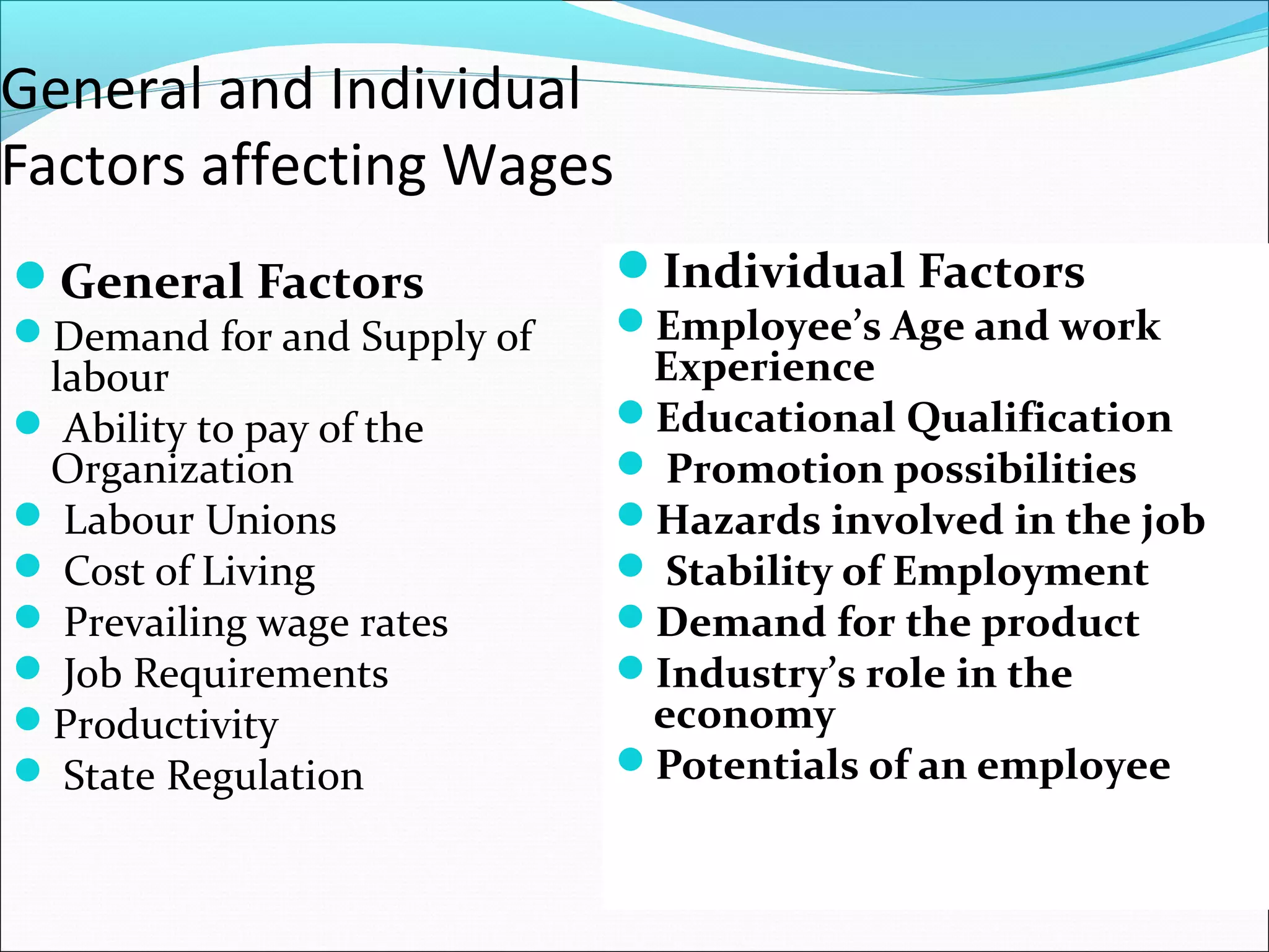 General and Individual
Factors affecting Wages
General Factors
Demand for and Supply of
labour
 Ability to pay of the
Organization
 Labour Unions
 Cost of Living
 Prevailing wage rates
 Job Requirements
Productivity
 State Regulation
Individual Factors
Employee’s Age and work
Experience
Educational Qualification
 Promotion possibilities
Hazards involved in the job
 Stability of Employment
Demand for the product
Industry’s role in the
economy
Potentials of an employee
 