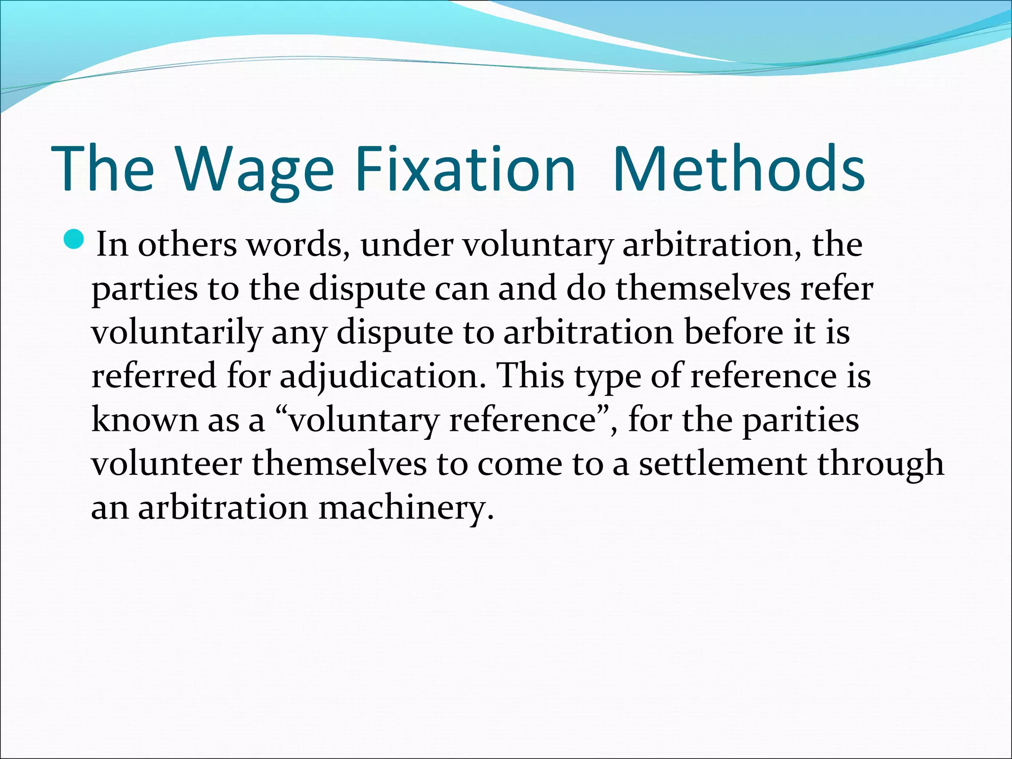 The Wage Fixation Methods
In others words, under voluntary arbitration, the
parties to the dispute can and do themselves refer
voluntarily any dispute to arbitration before it is
referred for adjudication. This type of reference is
known as a “voluntary reference”, for the parities
volunteer themselves to come to a settlement through
an arbitration machinery.
 