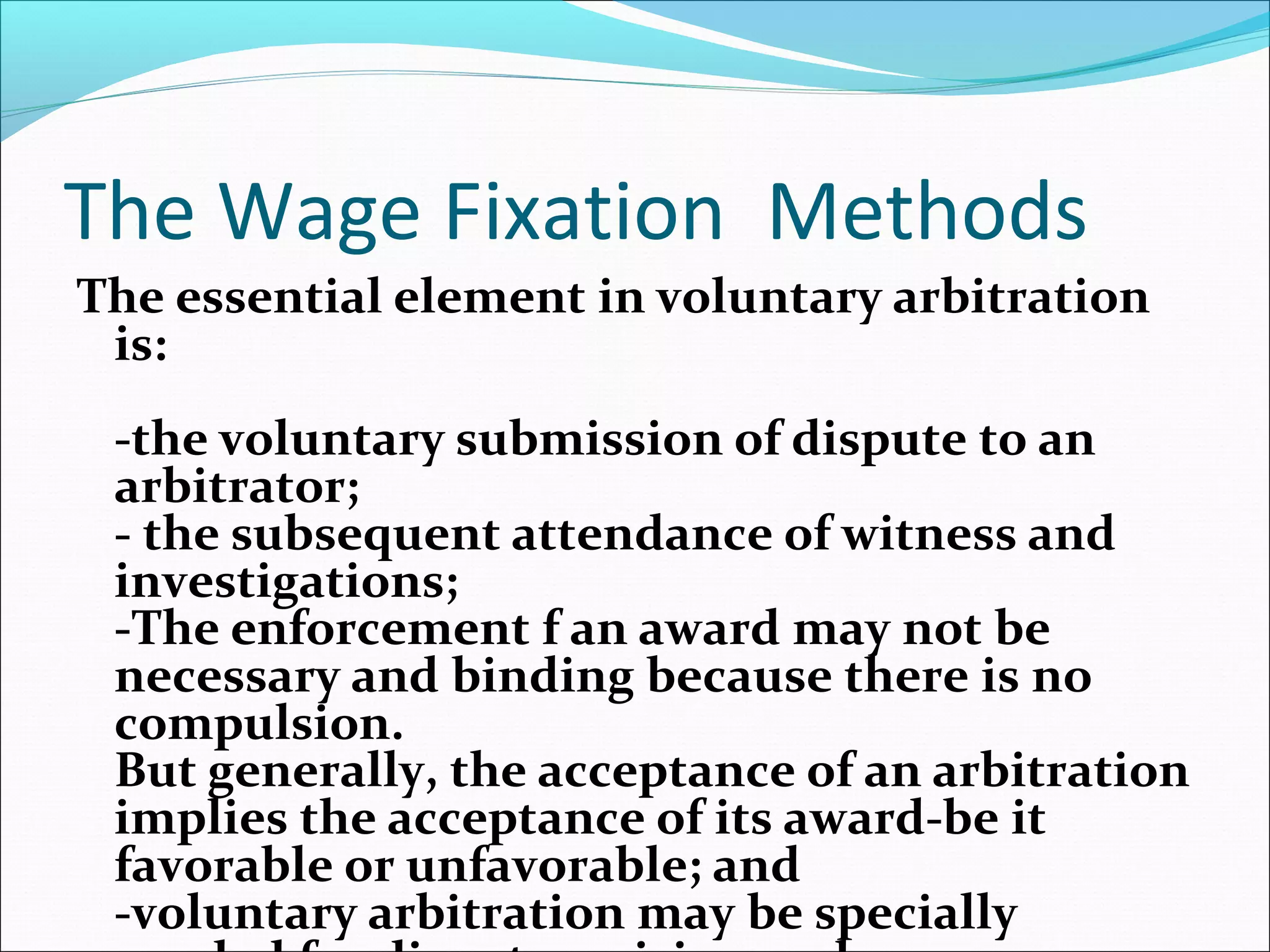 The Wage Fixation Methods
The essential element in voluntary arbitration
is:
-the voluntary submission of dispute to an
arbitrator;
- the subsequent attendance of witness and
investigations;
-The enforcement f an award may not be
necessary and binding because there is no
compulsion.
But generally, the acceptance of an arbitration
implies the acceptance of its award-be it
favorable or unfavorable; and
-voluntary arbitration may be specially
 
