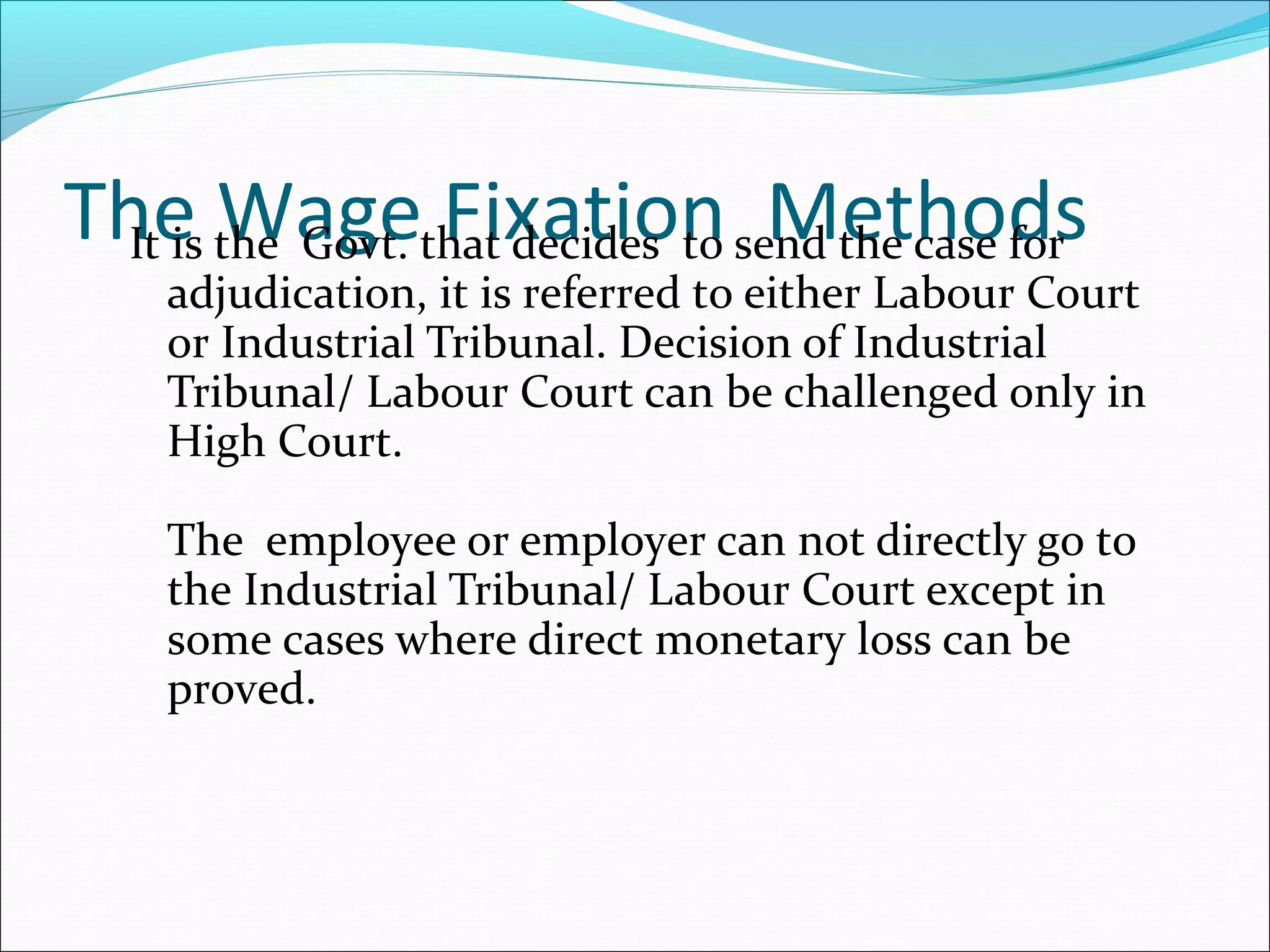 The Wage Fixation MethodsIt is the Govt. that decides to send the case for
adjudication, it is referred to either Labour Court
or Industrial Tribunal. Decision of Industrial
Tribunal/ Labour Court can be challenged only in
High Court.
The employee or employer can not directly go to
the Industrial Tribunal/ Labour Court except in
some cases where direct monetary loss can be
proved.
 
