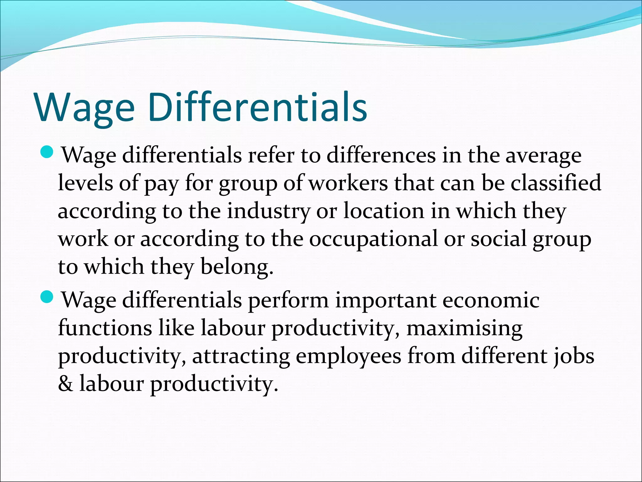 Wage Differentials
Wage differentials refer to differences in the average
levels of pay for group of workers that can be classified
according to the industry or location in which they
work or according to the occupational or social group
to which they belong.
Wage differentials perform important economic
functions like labour productivity, maximising
productivity, attracting employees from different jobs
& labour productivity.
 