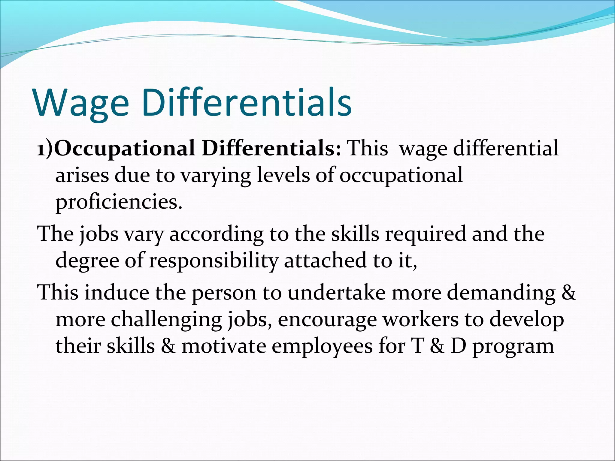 Wage Differentials
1)Occupational Differentials: This wage differential
arises due to varying levels of occupational
proficiencies.
The jobs vary according to the skills required and the
degree of responsibility attached to it,
This induce the person to undertake more demanding &
more challenging jobs, encourage workers to develop
their skills & motivate employees for T & D program
 