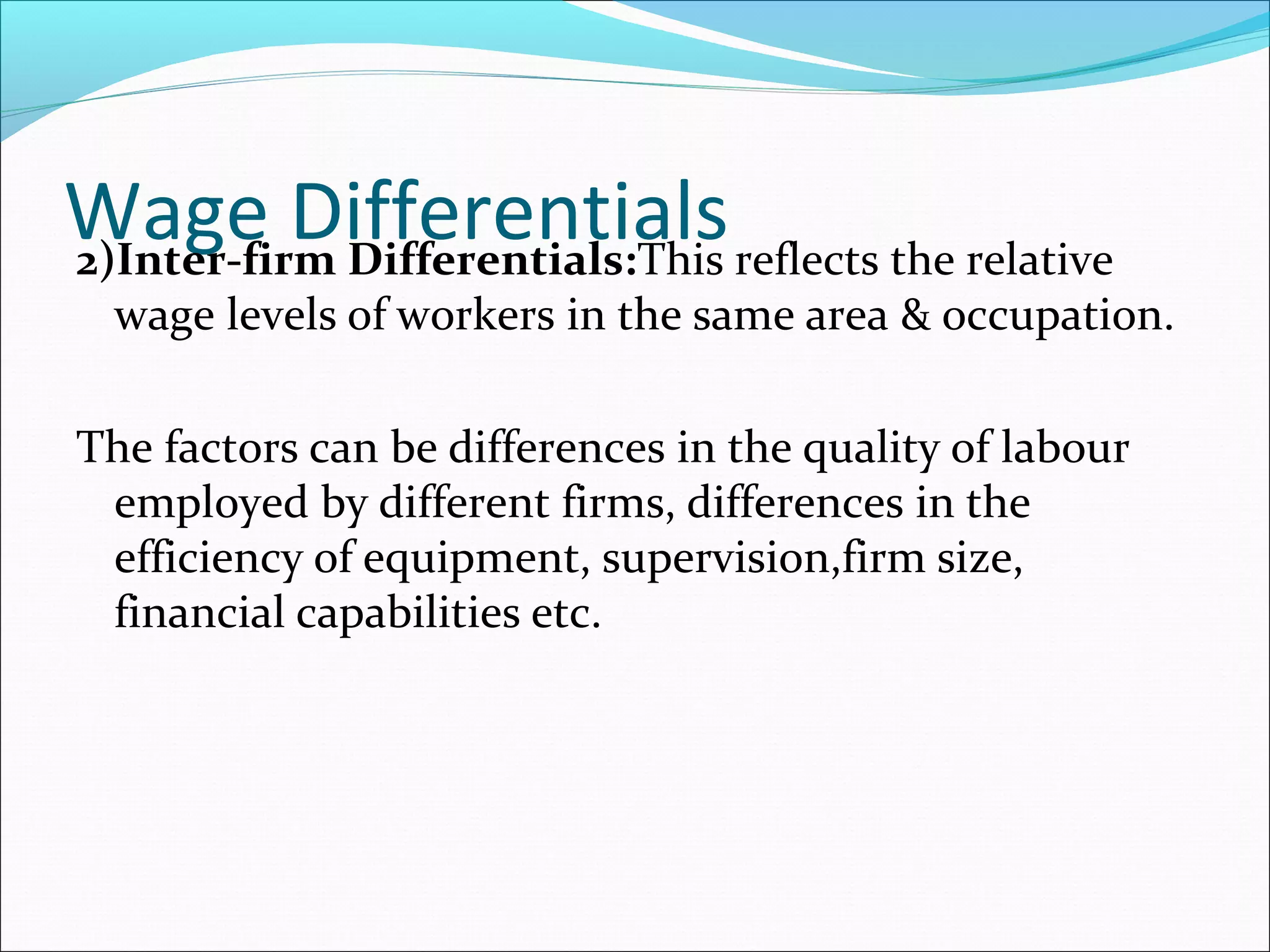 Wage Differentials2)Inter-firm Differentials:This reflects the relative
wage levels of workers in the same area & occupation.
The factors can be differences in the quality of labour
employed by different firms, differences in the
efficiency of equipment, supervision,firm size,
financial capabilities etc.
 