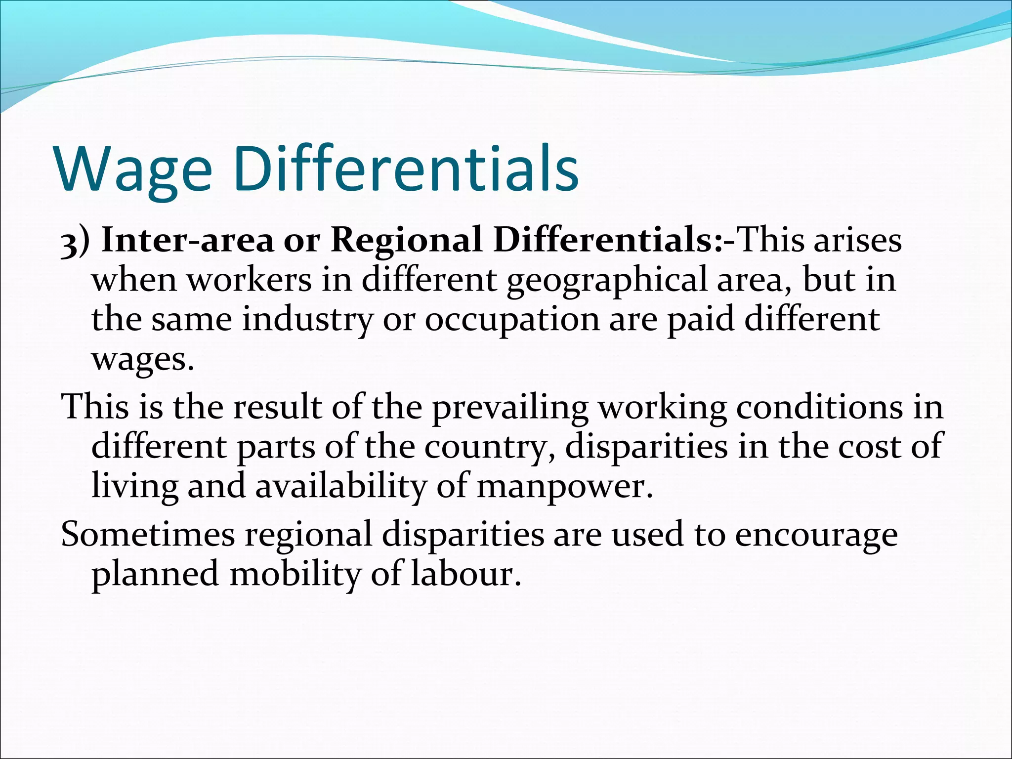 Wage Differentials
3) Inter-area or Regional Differentials:-This arises
when workers in different geographical area, but in
the same industry or occupation are paid different
wages.
This is the result of the prevailing working conditions in
different parts of the country, disparities in the cost of
living and availability of manpower.
Sometimes regional disparities are used to encourage
planned mobility of labour.
 