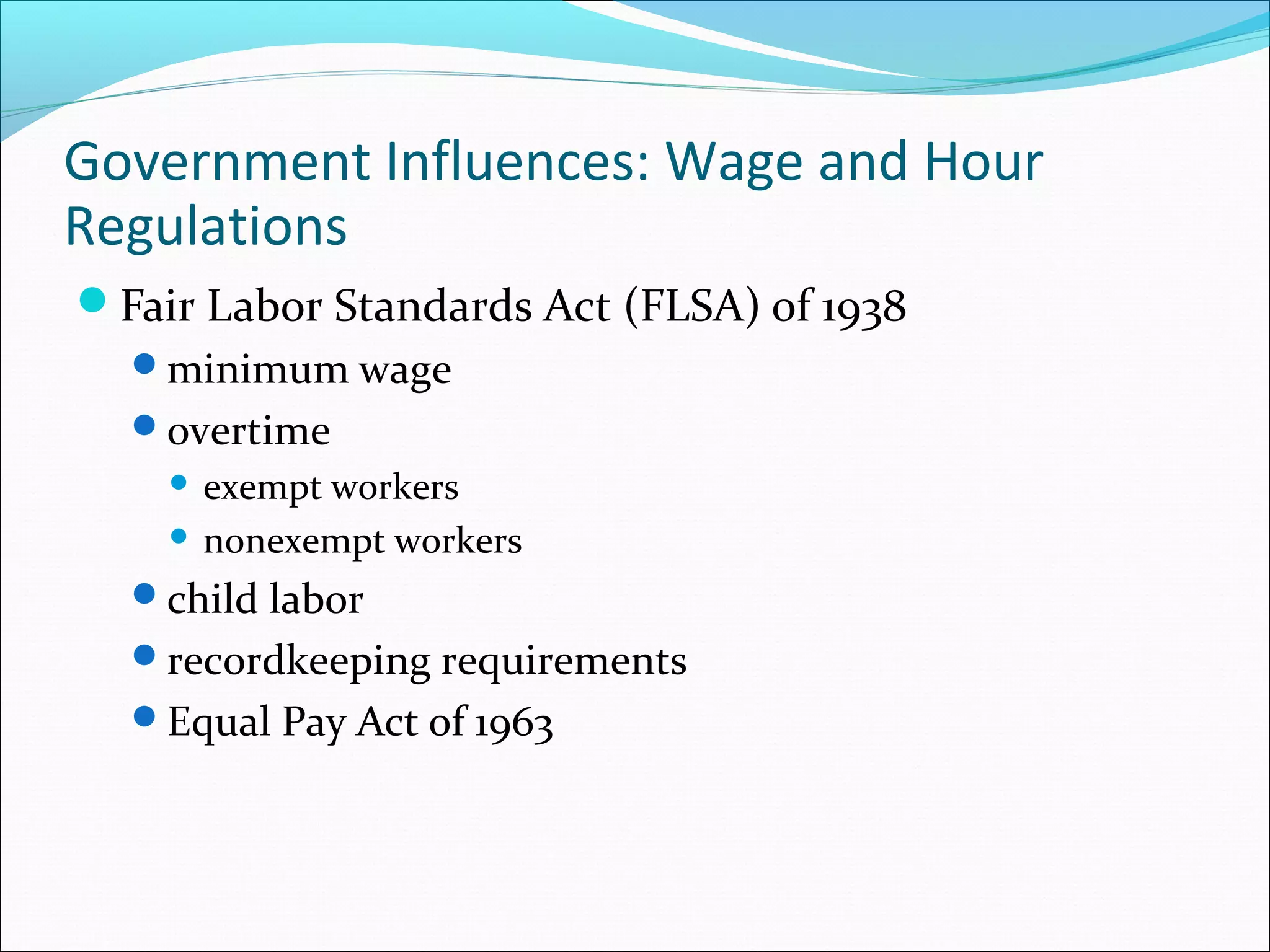 Government Influences: Wage and Hour
Regulations
Fair Labor Standards Act (FLSA) of 1938
minimum wage
overtime
 exempt workers
 nonexempt workers
child labor
recordkeeping requirements
Equal Pay Act of 1963
 