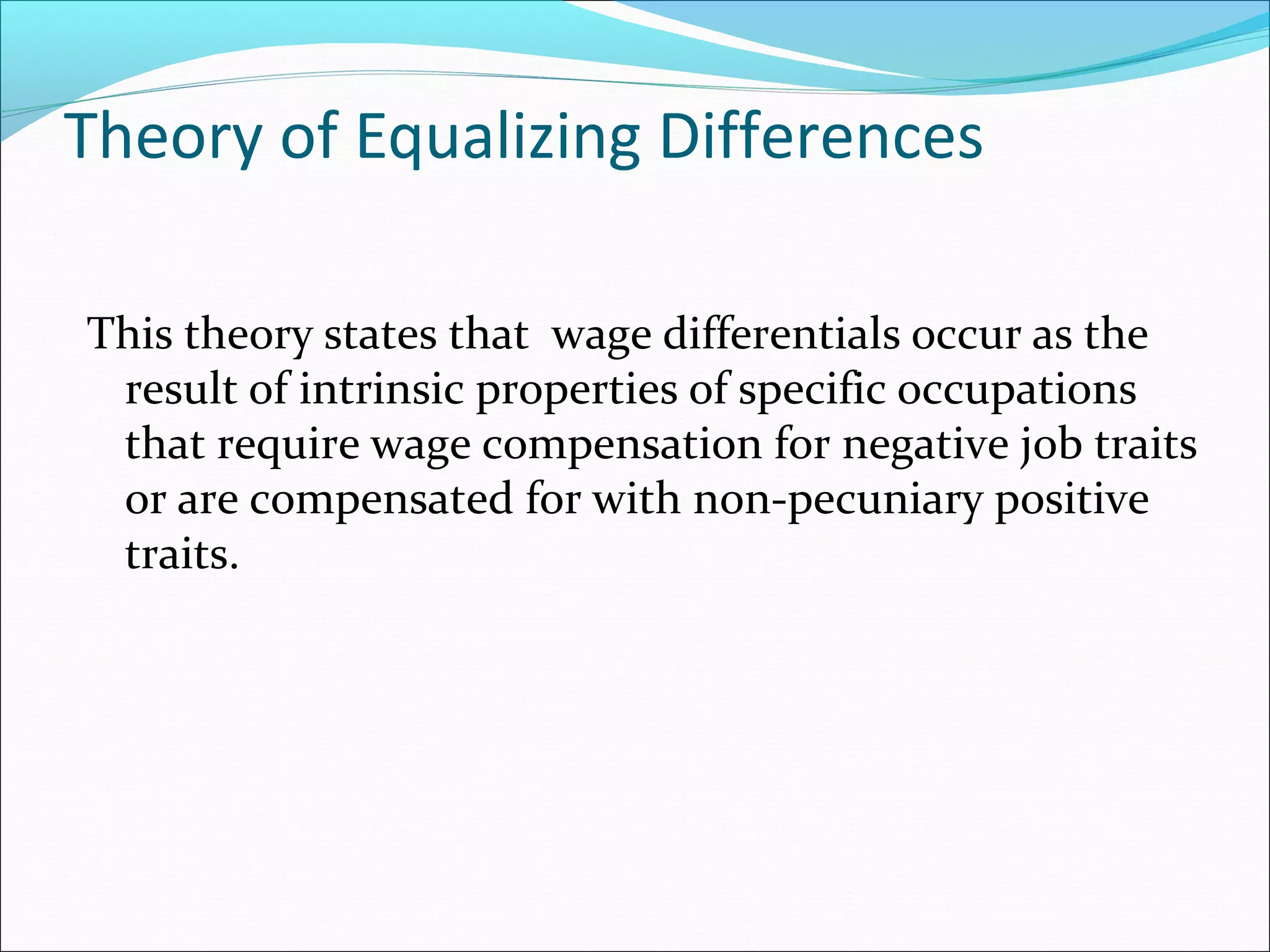 Theory of Equalizing Differences
This theory states that wage differentials occur as the
result of intrinsic properties of specific occupations
that require wage compensation for negative job traits
or are compensated for with non-pecuniary positive
traits.
 