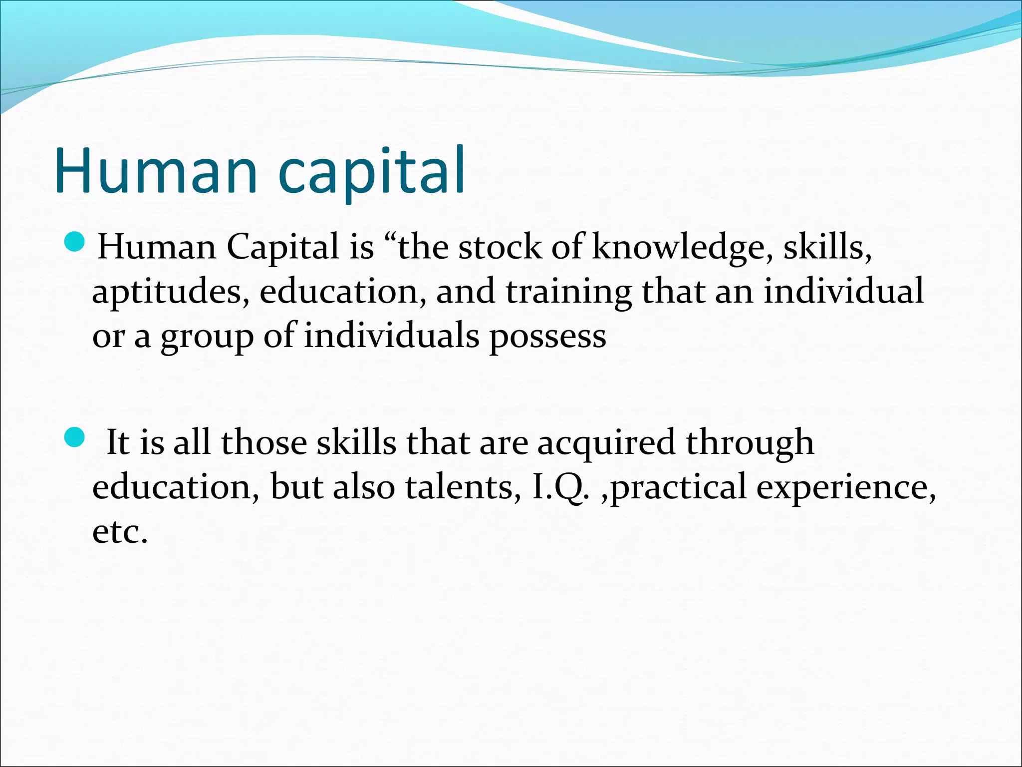 Human capital
Human Capital is “the stock of knowledge, skills,
aptitudes, education, and training that an individual
or a group of individuals possess
 It is all those skills that are acquired through
education, but also talents, I.Q. ,practical experience,
etc.
 