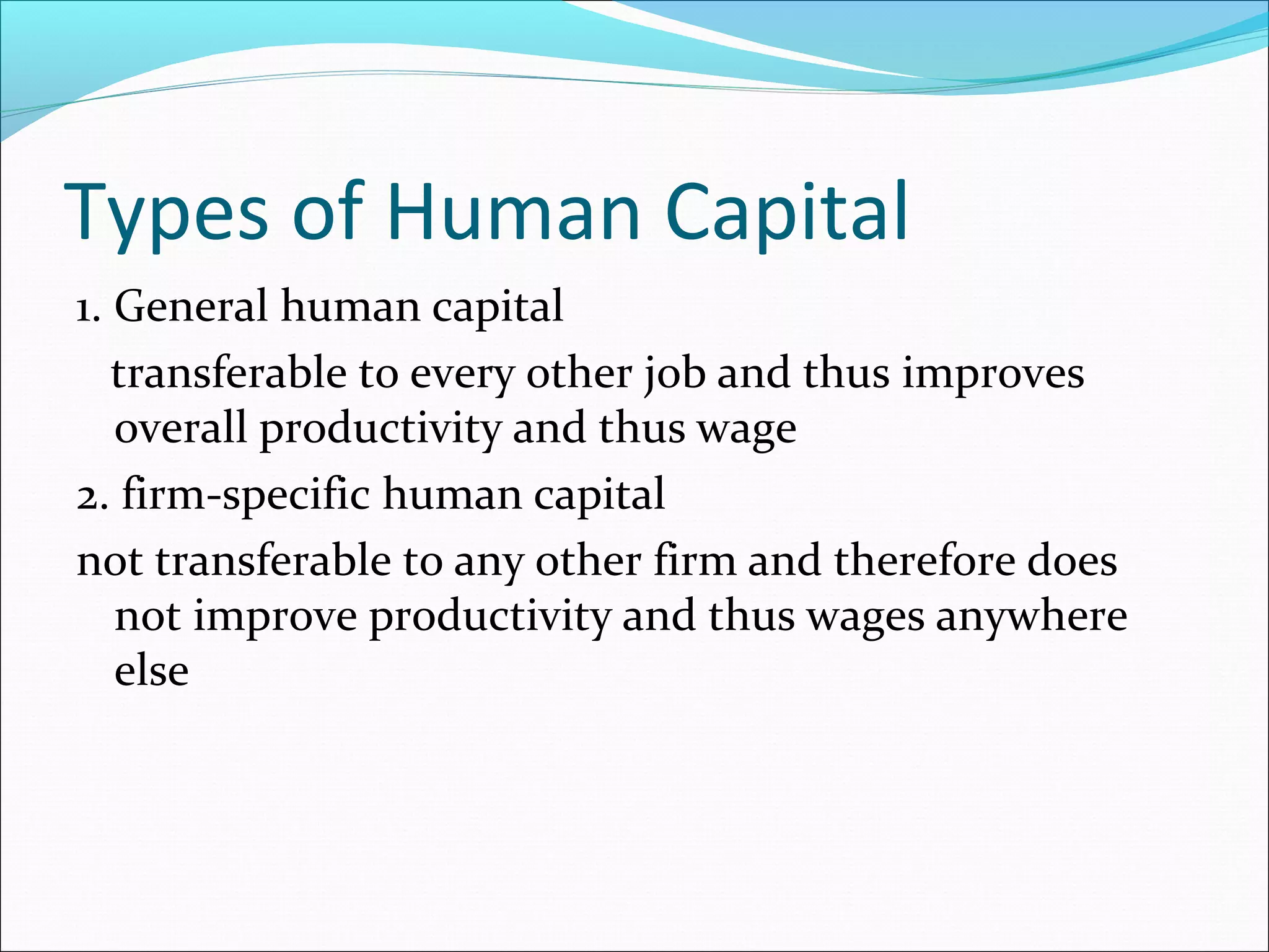 Types of Human Capital
1. General human capital
transferable to every other job and thus improves
overall productivity and thus wage
2. firm-specific human capital
not transferable to any other firm and therefore does
not improve productivity and thus wages anywhere
else
 