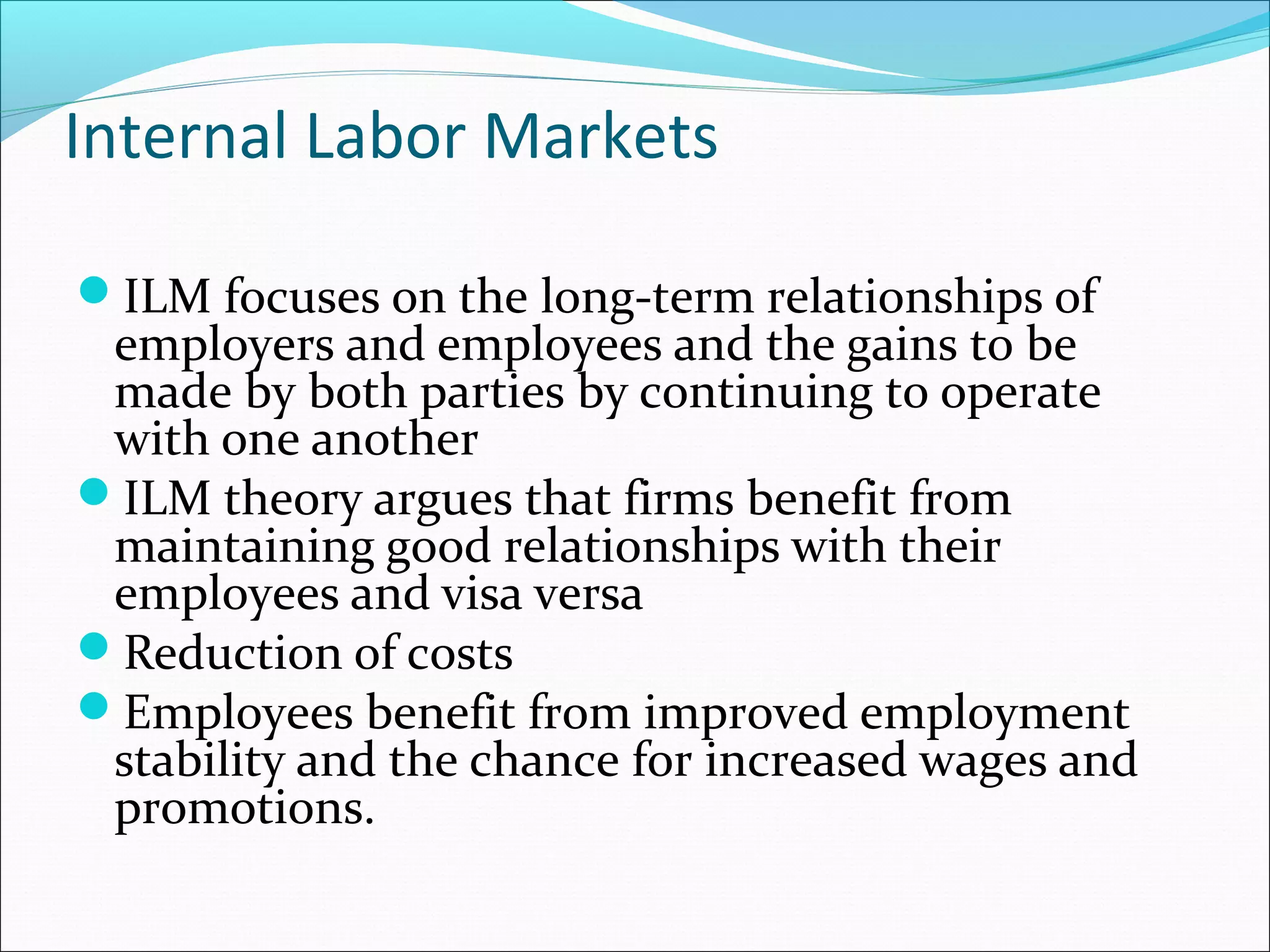 Internal Labor Markets
ILM focuses on the long-term relationships of
employers and employees and the gains to be
made by both parties by continuing to operate
with one another
ILM theory argues that firms benefit from
maintaining good relationships with their
employees and visa versa
Reduction of costs
Employees benefit from improved employment
stability and the chance for increased wages and
promotions.
 