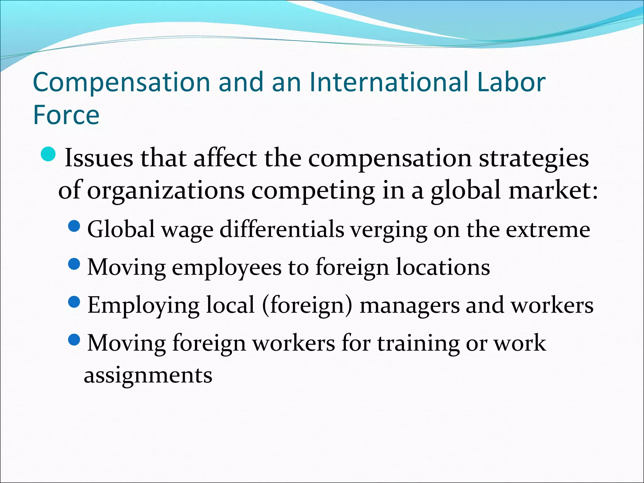 Compensation and an International Labor
Force
Issues that affect the compensation strategies
of organizations competing in a global market:
Global wage differentials verging on the extreme
Moving employees to foreign locations
Employing local (foreign) managers and workers
Moving foreign workers for training or work
assignments
 