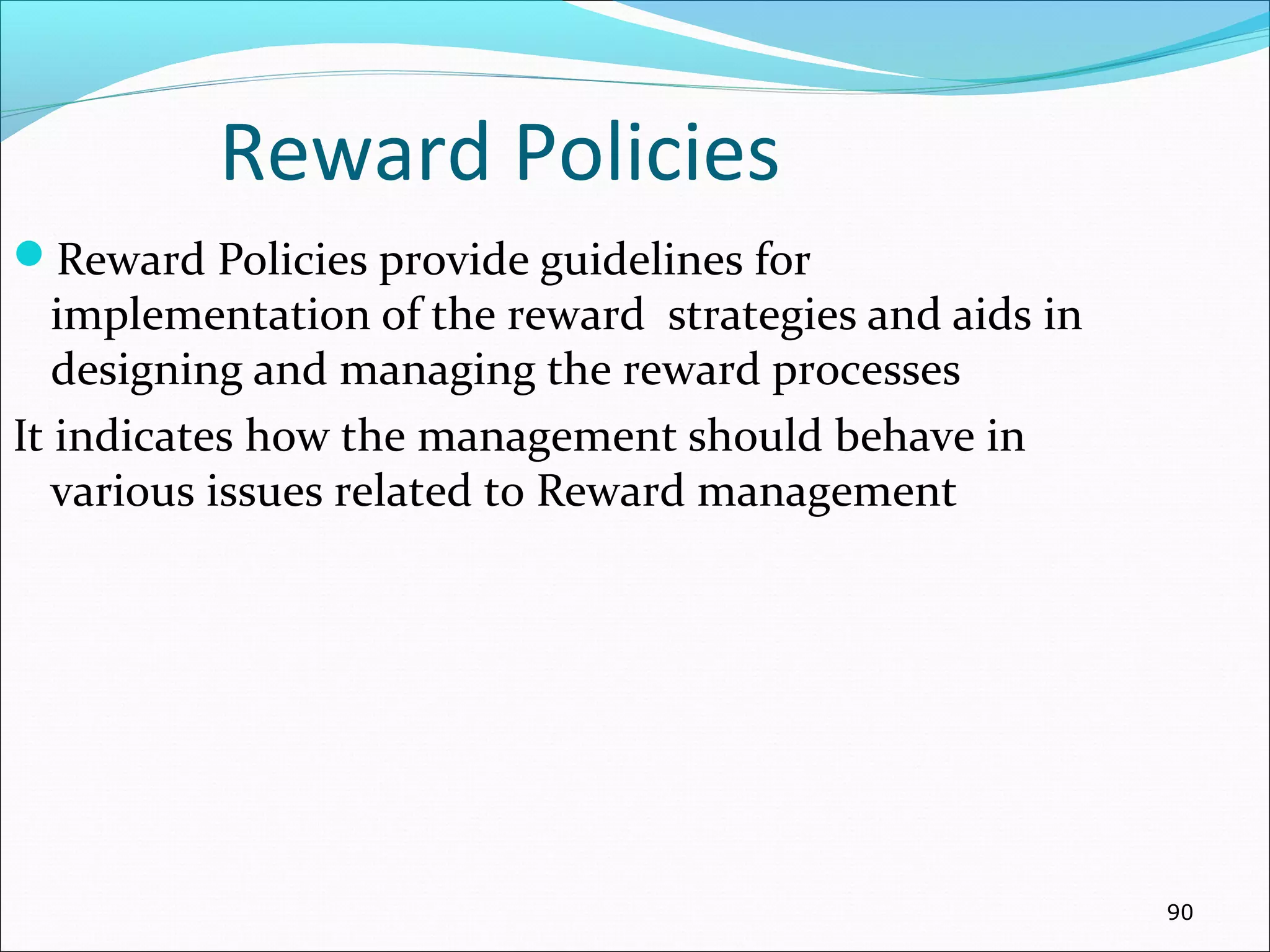 Reward Policies
Reward Policies provide guidelines for
implementation of the reward strategies and aids in
designing and managing the reward processes
It indicates how the management should behave in
various issues related to Reward management
90
 