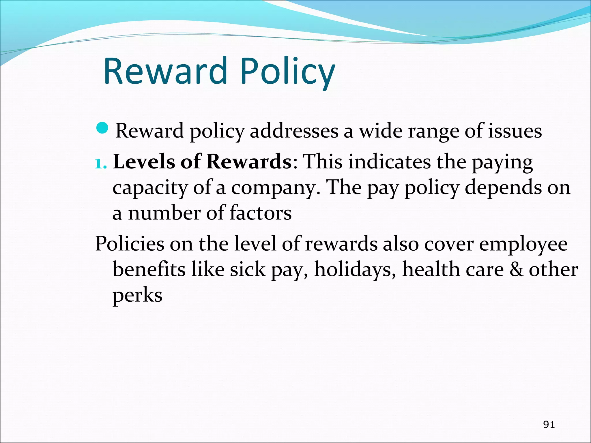 Reward Policy
Reward policy addresses a wide range of issues
1. Levels of Rewards: This indicates the paying
capacity of a company. The pay policy depends on
a number of factors
Policies on the level of rewards also cover employee
benefits like sick pay, holidays, health care & other
perks
91
 