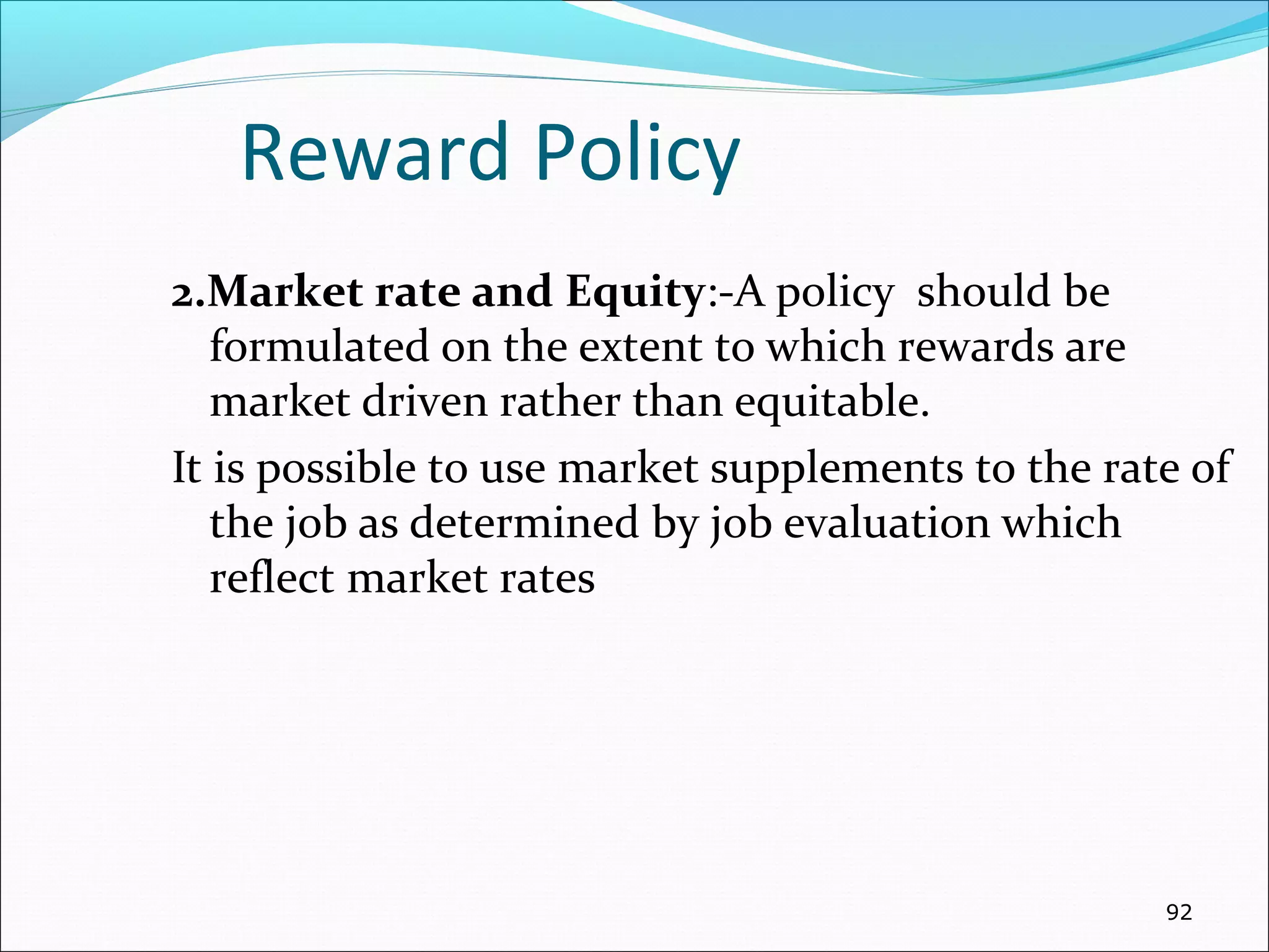 Reward Policy
2.Market rate and Equity:-A policy should be
formulated on the extent to which rewards are
market driven rather than equitable.
It is possible to use market supplements to the rate of
the job as determined by job evaluation which
reflect market rates
92
 