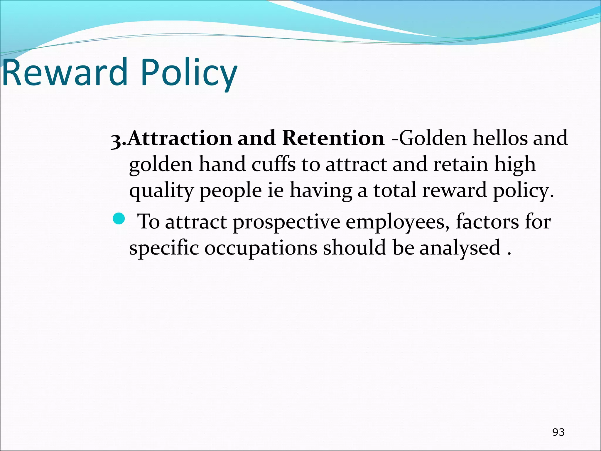 Reward Policy
3.Attraction and Retention -Golden hellos and
golden hand cuffs to attract and retain high
quality people ie having a total reward policy.
 To attract prospective employees, factors for
specific occupations should be analysed .
93
 