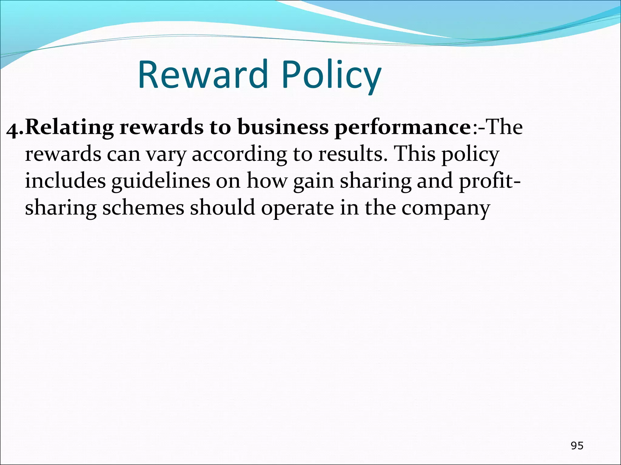 Reward Policy
4.Relating rewards to business performance:-The
rewards can vary according to results. This policy
includes guidelines on how gain sharing and profit-
sharing schemes should operate in the company
95
 