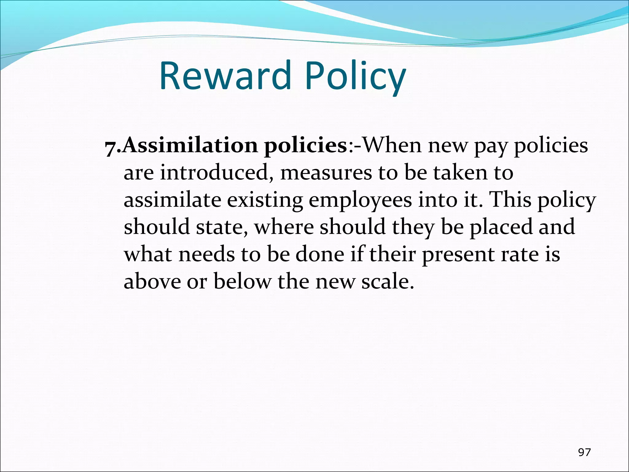 Reward Policy
7.Assimilation policies:-When new pay policies
are introduced, measures to be taken to
assimilate existing employees into it. This policy
should state, where should they be placed and
what needs to be done if their present rate is
above or below the new scale.
97
 