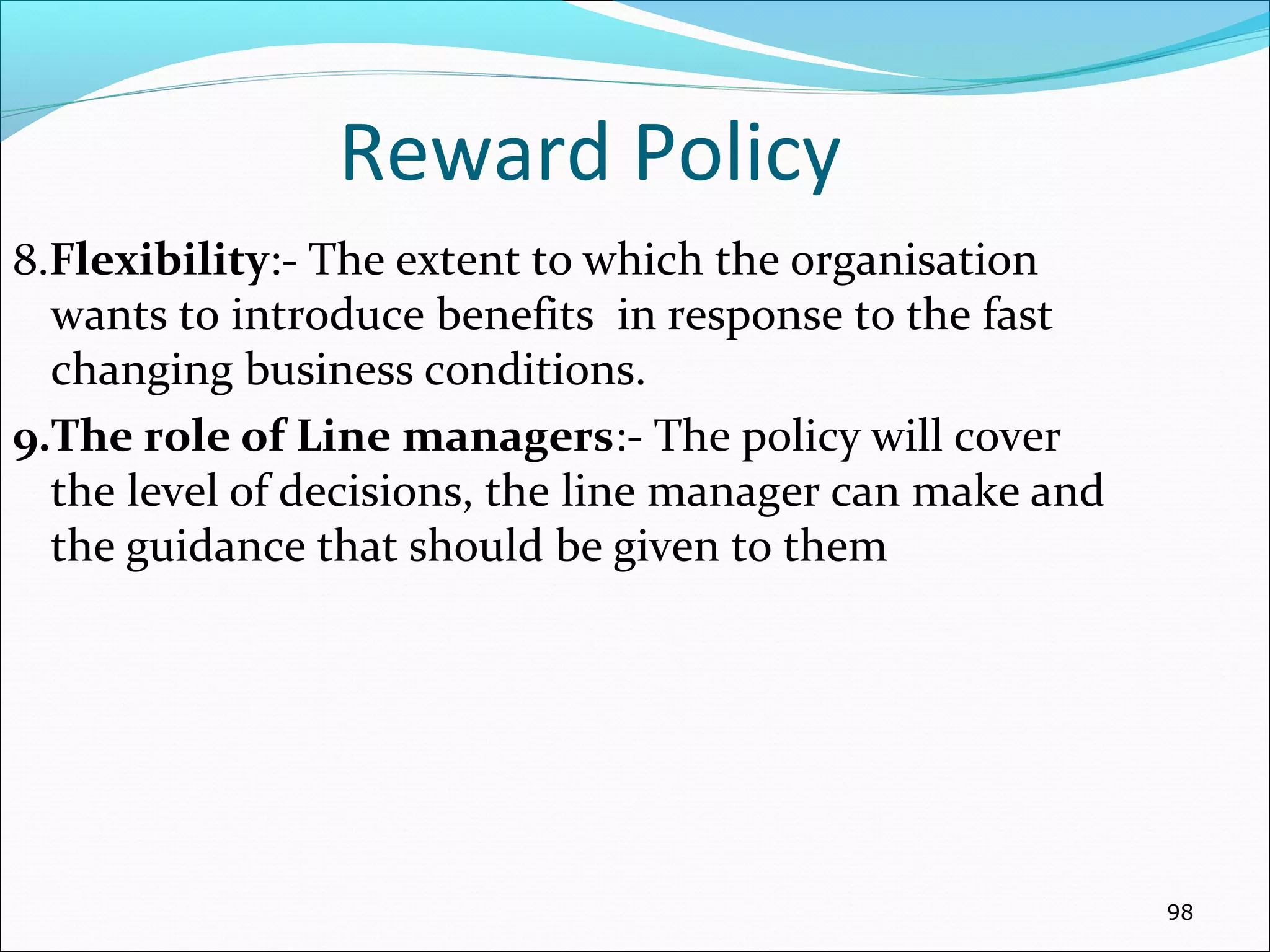 Reward Policy
8.Flexibility:- The extent to which the organisation
wants to introduce benefits in response to the fast
changing business conditions.
9.The role of Line managers:- The policy will cover
the level of decisions, the line manager can make and
the guidance that should be given to them
98
 