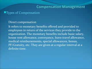Types of Compensation
Direct compensation
It refers to monetary benefits offered and provided to
employees in return of the services they provide to the
organization. The monetary benefits include basic salary,
house rent allowance, conveyance, leave travel allowance,
medical reimbursements, special allowances, bonus,
PF/Gratuity, etc. They are given at a regular interval at a
definite time.
 