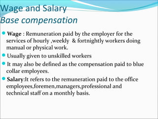 Wage and Salary
Base compensation
Wage : Remuneration paid by the employer for the
services of hourly ,weekly & fortnightly workers doing
manual or physical work.
Usually given to unskilled workers
It may also be defined as the compensation paid to blue
collar employees.
Salary:It refers to the remuneration paid to the office
employees,foremen,managers,professional and
technical staff on a monthly basis.
 