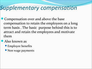 Supplementary compensation
Compensation over and above the base
compensation to retain the employees on a long
term basis . The basic purpose behind this is to
attract and retain the employees and motivate
them
Also known as
Employee benefits
Non wage payments
 
