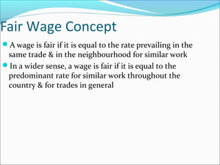 Fair Wage Concept
A wage is fair if it is equal to the rate prevailing in the
same trade & in the neighbourhood for similar work
In a wider sense, a wage is fair if it is equal to the
predominant rate for similar work throughout the
country & for trades in general
 