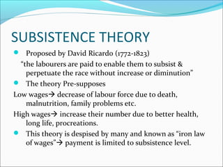 SUBSISTENCE THEORY
 Proposed by David Ricardo (1772-1823)
“the labourers are paid to enable them to subsist &
perpetuate the race without increase or diminution”
 The theory Pre-supposes
Low wages decrease of labour force due to death,
malnutrition, family problems etc.
High wages increase their number due to better health,
long life, procreations.
 This theory is despised by many and known as “iron law
of wages” payment is limited to subsistence level.
 