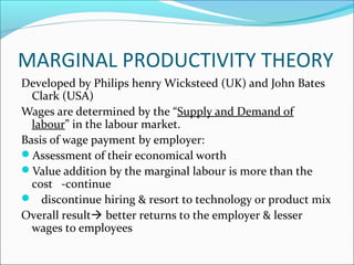 MARGINAL PRODUCTIVITY THEORY
Developed by Philips henry Wicksteed (UK) and John Bates
Clark (USA)
Wages are determined by the “Supply and Demand of
labour” in the labour market.
Basis of wage payment by employer:
Assessment of their economical worth
Value addition by the marginal labour is more than the
cost -continue
 discontinue hiring & resort to technology or product mix
Overall result better returns to the employer & lesser
wages to employees
 
