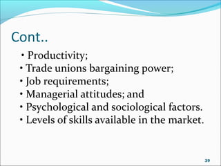 Cont..
• Productivity;
• Trade unions bargaining power;
• Job requirements;
• Managerial attitudes; and
• Psychological and sociological factors.
• Levels of skills available in the market.
39
 