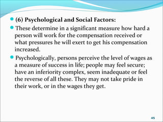 (6) Psychological and Social Factors:
These determine in a significant measure how hard a
person will work for the compensation received or
what pressures he will exert to get his compensation
increased.
Psychologically, persons perceive the level of wages as
a measure of success in life; people may feel secure;
have an inferiority complex, seem inadequate or feel
the reverse of all these. They may not take pride in
their work, or in the wages they get.
45
 