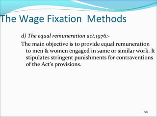 The Wage Fixation Methods
d) The equal remuneration act,1976:-
The main objective is to provide equal remuneration
to men & women engaged in same or similar work. It
stipulates stringent punishments for contraventions
of the Act’s provisions.
59
 