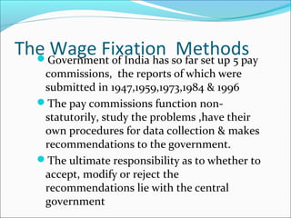 The Wage Fixation MethodsGovernment of India has so far set up 5 pay
commissions, the reports of which were
submitted in 1947,1959,1973,1984 & 1996
The pay commissions function non-
statutorily, study the problems ,have their
own procedures for data collection & makes
recommendations to the government.
The ultimate responsibility as to whether to
accept, modify or reject the
recommendations lie with the central
government
 