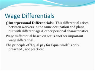 Wage Differentials
5)Interpersonal Differentials:- This differential arises
between workers in the same occupation and plant
but with different age & other personal characteristics
Wage diifferential based on sex is another important
wage differential.
The principle of ‘Equal pay for Equal work’ is only
preached , not practiced
 
