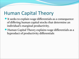 Human Capital Theory
It seeks to explain wage differentials as a consequence
of differing human capital stocks that determine an
individual’s marginal productivity.
Human Capital Theory explains wage differentials as a
byproduct of productivity differentials
 