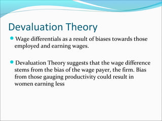 Devaluation Theory
Wage differentials as a result of biases towards those
employed and earning wages.
Devaluation Theory suggests that the wage difference
stems from the bias of the wage payer, the firm. Bias
from those gauging productivity could result in
women earning less
 