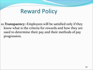 10.Transpaency:-Employees will be satisfied only if they
know what is the criteria for rewards and how they are
used to determine their pay and their methods of pay
progression.
Reward Policy
99
 