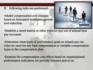 II. Following tasks are performed:
•Model compensation cost changes
based on forecasted workforce growth
and reduction.
•Establish a merit matrix or other rules for pay out of annual base
pay increases.
•Determine what types of performance goals or related pay out
rules we need for any base compensation or variable compensation
types in the compensation plan.
•Examine the compensation cost effects based on organizational
performance indicators, for periodic bonuses and so on.
 