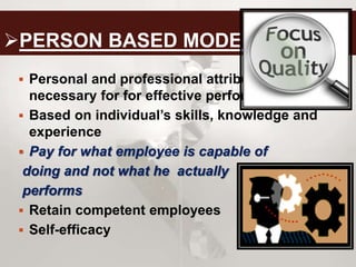 PERSON BASED MODEL
 Personal and professional attributes
necessary for for effective performance
 Based on individual’s skills, knowledge and
experience
 Pay for what employee is capable of
doing and not what he actually
performs
 Retain competent employees
 Self-efficacy
 