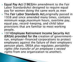  Equal Pay Act (1963)An amendment to the Fair
Labor StandardsAct designed to require equal
pay for women doing the same work as men
 The Fair Labor Standards Act,originally passed in
1938 and since amended many times, contains
minimum wage,maximum hours, overtime pay,
equal pay, record-keeping, and child labor
provisions that are familiar to most working
people.
 1974Employee Retirement Income Security Act
(ERISA) provided for the creation of government-
run, employer-financed corporations to protect
employees against the failure of their employers
pension plans. ERISA also regulates portability
rights (the transfer of an employee s vested
rights from one organization to another).
 